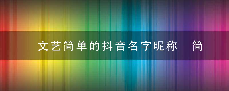 文艺简单的抖音名字昵称 简短文艺一点的抖音网名精选